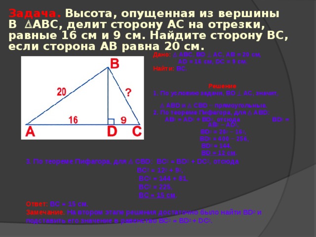 Задача.  Высота, опущенная из вершины В  АВС, делит сторону АС  на отрезки, равные 16 см  и  9 см. Найдите сторону ВС, если сторона АВ равна 20 см. Дано:   АВС, BD  АС, АВ = 20 см,  AD = 16 см, DC = 9 см. Найти:  ВС.  Решение  1. По условию задачи, BD  АС, значит,    ABD и   CBD – прямоугольные. 2. По теореме Пифагора, для   ABD :  АВ 2 = AD 2 + BD 2 , отсюда BD 2 = AB 2 – AD 2 , BD 2 = 20 2 – 16 2 ,  BD 2 = 400 – 256,  BD 2 = 144,  BD = 12 см . 3. По теореме Пифагора, для  С BD : ВС 2 = В D 2 + D С 2 , отсюда   BC 2 = 12 2 + 9 2 ,   BC 2 = 144 + 81,   BC 2 = 225,   BC = 15 см .  Ответ:  ВС = 15 см.  Замечание.  На втором этапе решения достаточно было найти BD 2 и подставить его значение в равенство ВС 2 = В D 2 + D С 2 . 