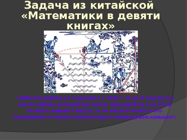 Задача из китайской  «Математики в девяти книгах»  « Имеется водоем со стороной в 1 чжан = 10 чи. В центре его растет камыш, который выступает над водой на 1 чи. Если потянуть камыш к берегу, то он как раз коснётся его. Спрашивается: какова глубина воды и какова длина камыша?» 
