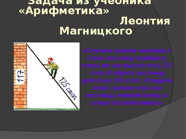 Задача из учебника «Арифметика» Леонтия Магницкого  «Случися некому человеку к стене лестницу прибрати, стены же тоя высота есть 117 стоп. И обрете лестницу долготью 125 стоп. И ведати хочет, колико стоп сея лестницы нижний конец от стены отстояти имать». 