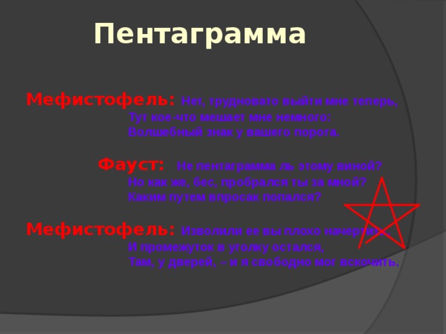 Пентаграмма Мефистофель: Нет, трудновато выйти мне теперь,  Тут кое-что мешает мне немного:  Волшебный знак у вашего порога.   Фауст:  Не пентаграмма ль этому виной?  Но как же, бес, пробрался ты за мной?  Каким путем впросак попался?  Мефистофель: Изволили ее вы плохо начертить,  И промежуток в уголку остался,  Там, у дверей, – и я свободно мог вскочить. 