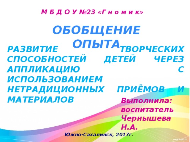М Б Д О У №23 «Г н о м и к» ОБОБЩЕНИЕ ОПЫТА РАЗВИТИЕ ТВОРЧЕСКИХ СПОСОБНОСТЕЙ ДЕТЕЙ ЧЕРЕЗ АППЛИКАЦИЮ С ИСПОЛЬЗОВАНИЕМ НЕТРАДИЦИОННЫХ ПРИЁМОВ И МАТЕРИАЛОВ Выполнила: воспитатель Чернышева Н.А. Южно-Сахалинск, 2017г . 