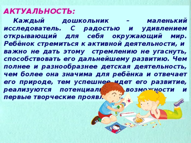 АКТУАЛЬНОСТЬ:  Каждый дошкольник – маленький исследователь. С радостью и удивлением открывающий для себя окружающий мир. Ребёнок стремиться к активной деятельности, и важно не дать этому стремлению не угаснуть, способствовать его дальнейшему развитию. Чем полнее и разнообразнее детская деятельность, чем более она значима для ребёнка и отвечает его природе, тем успешнее идет его развитие, реализуются потенциальные возможности и первые творческие проявления. 