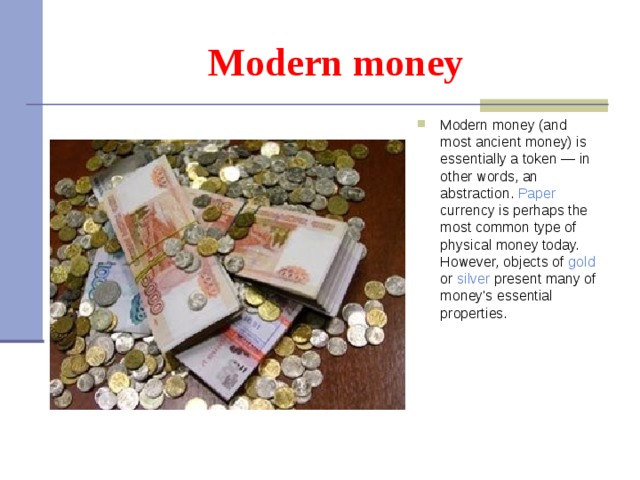 Modern money Modern money (and most ancient money) is essentially a token — in other words, an abstraction. Paper  currency is perhaps the most common type of physical money today. However, objects of gold or silver present many of money's essential properties.  