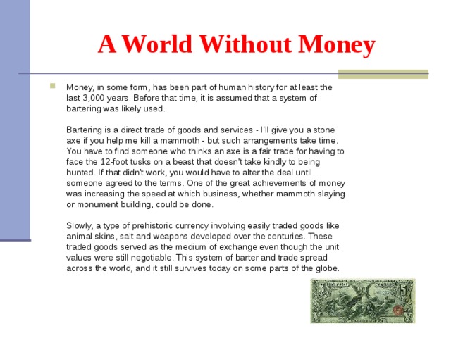 A World Without Money Money, in some form, has been part of human history for at least the last 3,000 years. Before that time, it is assumed that a system of bartering was likely used.    Bartering is a direct trade of goods and services - I'll give you a stone axe if you help me kill a mammoth - but such arrangements take time. You have to find someone who thinks an axe is a fair trade for having to face the 12-foot tusks on a beast that doesn't take kindly to being hunted. If that didn't work, you would have to alter the deal until someone agreed to the terms. One of the great achievements of money was increasing the speed at which business, whether mammoth slaying or monument building, could be done.   Slowly, a type of prehistoric currency involving easily traded goods like animal skins, salt and weapons developed over the centuries. These traded goods served as the medium of exchange even though the unit values were still negotiable. This system of barter and trade spread across the world, and it still survives today on some parts of the globe.  