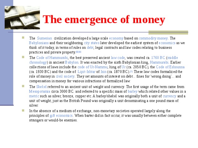 The emergence of money The Sumerian civilization developed a large scale economy based on commodity  money . The Babylonians and their neighboring city  states later developed the earliest system of economics as we think of it today, in terms of rules on debt , legal contracts and law codes relating to business practices and private property. [5] [6] The Code  of  Hammurabi , the best preserved ancient law  code , was created ca.  1760 BC ( middle  chronology ) in ancient Babylon . It was enacted by the sixth Babylonian king, Hammurabi . Earlier collections of laws include the code  of  Ur-Nammu , king of Ur (ca. 2050 BC), the Code  of  Eshnunna (ca. 1930 BC) and the code of Lipit-Ishtar of Isin (ca. 1870 BC). [7] These law codes formalized the role of money in civil  society . They set amounts of interest on debt... fines for 'wrong doing'... and compensation in money for various infractions of formalized law. The Shekel referred to an ancient unit of weight and currency. The first usage of the term came from Mesopotamia circa 3000 BC. and referred to a specific mass of barley which related other values in a metric such as silver, bronze, copper etc. A barley/shekel was originally both a unit of currency and a unit of weight, just as the British Pound was originally a unit denominating a one pound mass of silver. In the absence of a medium of exchange, non-monetary societies operated largely along the principles of gift  economics . When barter did in fact occur, it was usually between either complete strangers or would-be enemies. 