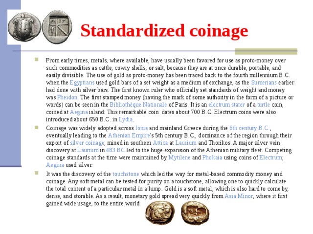 Standardized coinage From early times, metals, where available, have usually been favored for use as proto-money over such commodities as cattle, cowry shells, or salt, because they are at once durable, portable, and easily divisible . The use of gold as proto-money has been traced back to the fourth millennium B.C. when the Egyptians used gold bars of a set weight as a medium of exchange, as the Sumerians earlier had done with silver bars. The first known ruler who officially set standards of weight and money was Pheidon . The first stamped money (having the mark of some authority in the form of a picture or words) can be seen in the Bibliothèque  Nationale of Paris. It is an electrum  stater of a turtle coin, coined at Aegina island. This remarkable coin dates about 700 B.C. Electrum coins were also introduced about 650 B.C. in Lydia . Coinage was widely adopted across Ionia and mainland Greece during the 6th century B.C. , eventually leading to the Athenian  Empire 's 5th century B.C., dominance of the region through their export of silver  coinage , mined in southern Attica at Laurium and Thorikos. A major silver vein discovery at Laurium in 483 BC led to the huge expansion of the Athenian military fleet. Competing coinage standards at the time were maintained by Mytilene and Phokaia using coins of Electrum ; Aegina used silver. It was the discovery of the touchstone which led the way for metal-based commodity money and coinage. Any soft metal can be tested for purity on a touchstone, allowing one to quickly calculate the total content of a particular metal in a lump. Gold is a soft metal, which is also hard to come by, dense, and storable. As a result, monetary gold spread very quickly from Asia  Minor , where it first gained wide usage, to the entire world.  