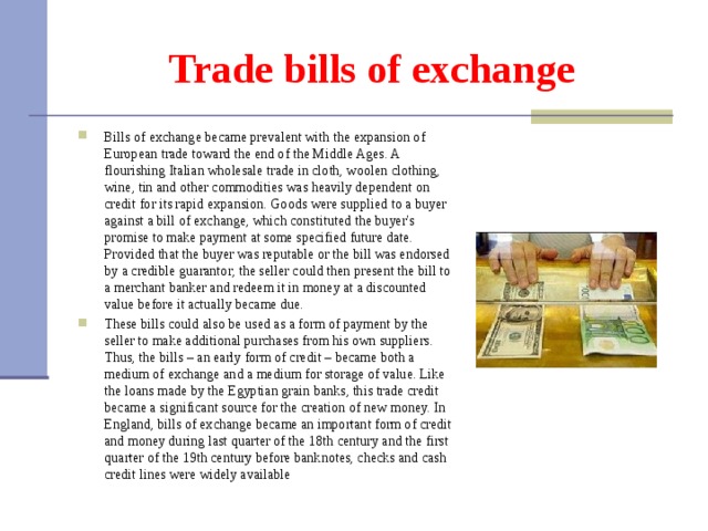 Trade bills of exchange Bills of exchange became prevalent with the expansion of European trade toward the end of the Middle Ages. A flourishing Italian wholesale trade in cloth, woolen clothing, wine, tin and other commodities was heavily dependent on credit for its rapid expansion. Goods were supplied to a buyer against a bill of exchange, which constituted the buyer's promise to make payment at some specified future date. Provided that the buyer was reputable or the bill was endorsed by a credible guarantor, the seller could then present the bill to a merchant banker and redeem it in money at a discounted value before it actually became due. These bills could also be used as a form of payment by the seller to make additional purchases from his own suppliers. Thus, the bills – an early form of credit – became both a medium of exchange and a medium for storage of value. Like the loans made by the Egyptian grain banks, this trade credit became a significant source for the creation of new money. In England, bills of exchange became an important form of credit and money during last quarter of the 18th century and the first quarter of the 19th century before banknotes, checks and cash credit lines were widely available 