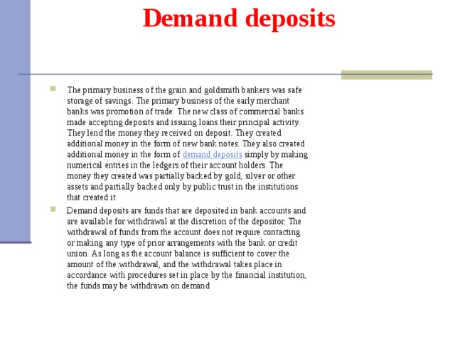 Demand deposits   The primary business of the grain and goldsmith bankers was safe storage of savings. The primary business of the early merchant banks was promotion of trade. The new class of commercial banks made accepting deposits and issuing loans their principal activity. They lend the money they received on deposit. They created additional money in the form of new bank notes. They also created additional money in the form of demand  deposits simply by making numerical entries in the ledgers of their account holders. The money they created was partially backed by gold, silver or other assets and partially backed only by public trust in the institutions that created it. Demand deposits are funds that are deposited in bank accounts and are available for withdrawal at the discretion of the depositor. The withdrawal of funds from the account does not require contacting or making any type of prior arrangements with the bank or credit union. As long as the account balance is sufficient to cover the amount of the withdrawal, and the withdrawal takes place in accordance with procedures set in place by the financial institution, the funds may be withdrawn on demand  