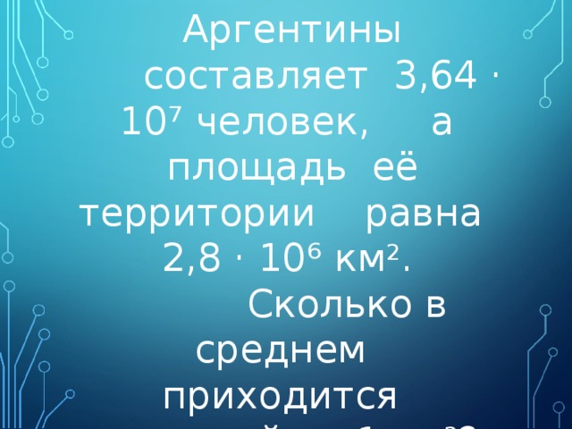  Население Аргентины  составляет 3,64 · 10 ⁷ человек, а площадь её территории равна 2,8 · 10 ⁶ км 2 .  Сколько в среднем приходится жителей на 1 км 2 ? 