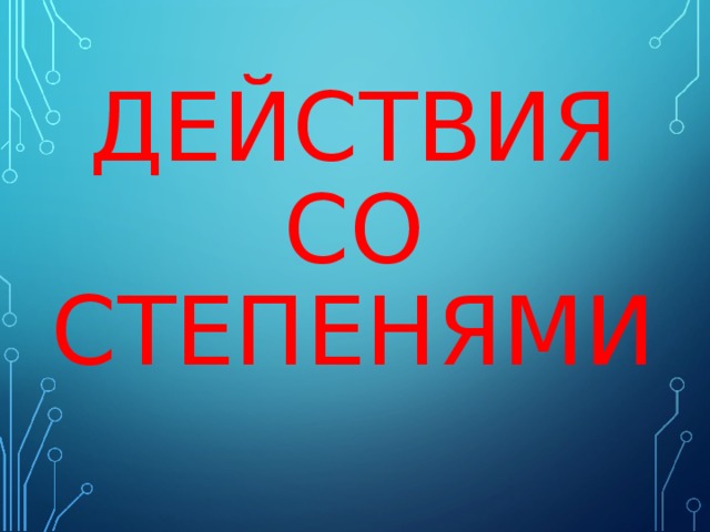 ДЕЙСТВИЯ СО СТЕПЕНЯМИ 