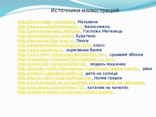 Источники иллюстраций: http://fasonvsego.ru/razdeli/p   Мальвина http://www.smallkidshomework.c   Белоснежка http://www.rautemedia.de/index   Госпожа Метелица http://kartinkiprovsio.ru/razd   Буратино http://komarova59gv.ucoz.ru   Пикси http://www.proshkolu.ru/org/119-329/   класс http://www.vashevse.ru   кормление белки http://www.rmnt.ru/story/garden/685824.htm   срываем яблоки http://kuponator.ru/tomsk/76547/katanie_na_poni   http://crown163.ru/rubric/2086706/   модель машинки http://danden.ru/otkryitie-sezona-v-sportivnom-lagere-mechta   река http://infosmi.net/zdorovie/30118   дети на солнце http://dacha.cdi24.ru/dacha/fordacha/  полив грядки http://www.prosport.zp.ua/sport/kak-pravilno-ezdit-na-velosipede   http://bus.znate.ru/docs/index-722   катание на качелях http://shkola-krasoty.ru/vybiraem-rolikovye-konki   