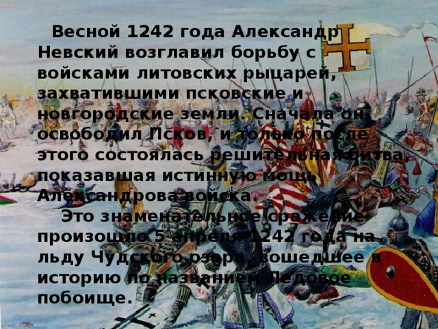 Весной 1242 года Александр Невский возглавил борьбу с войсками литовских рыцарей, захватившими псковские и новгородские земли. Сначала он освободил Псков, и только после этого состоялась решительная битва, показавшая истинную мощь Александрова войска.  Это знаменательное сражение произошло 5 апреля 1242 года на льду Чудского озера, вошедшее в историю по названием Ледовое побоище.