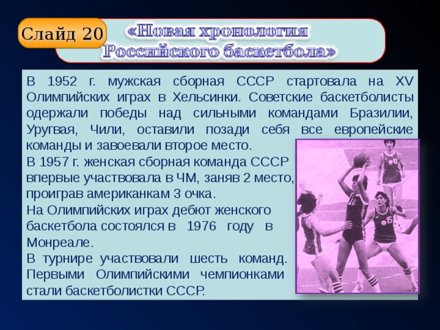 Слайд 20 В 1952 г. мужская сборная СССР стартовала на XV Олимпийских играх в Хельсинки. Советские баскетболисты одержали победы над сильными командами Бразилии, Уругвая, Чили, оставили позади себя все европейские команды и завоевали второе место. В 1957 г.  женская  сборная команда  СССР впервые участвовала в ЧМ, заняв 2 место, проиграв американкам 3 очка. На Олимпийских играх дебют женского баскетбола состоялся в 1976 году в Монреале. В турнире участвовали шесть команд. Первыми Олимпийскими чемпионками стали баскетболистки СССР.