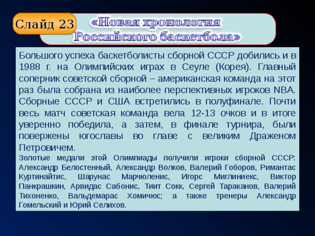 Слайд 23 Большого успеха баскетболисты сборной СССР добились и в 1988 г. на Олимпийских играх в Сеуле (Корея). Главный соперник советской сборной – американская команда на этот раз была собрана из наиболее перспективных игроков NBA. Сборные СССР и США встретились в полуфинале. Почти весь матч советская команда вела 12-13 очков и в итоге уверенно победила, а затем, в финале турнира, были повержены югославы во главе с великим Драженом Петровичем. Золотые медали этой Олимпиады получили игроки сборной СССР: Александр Белостенный, Александр Волков, Валерий Гоборов, Римантас Куртинайтис, Шарунас Марчюленис, Игорс Миглиниекс, Виктор Панкрашкин, Арвидас Сабонис, Тиит Сокк, Сергей Тараканов, Валерий Тихоненко, Вальдемарас Хомичюс; а также тренеры Александр Гомельский и Юрий Селихов.