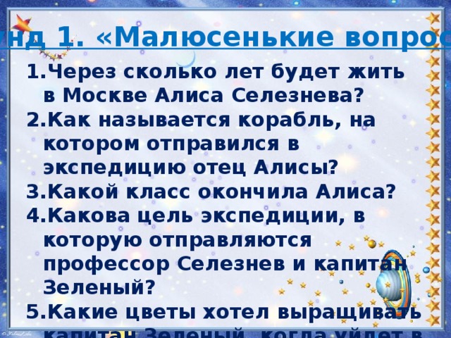 Раунд 1. «Малюсенькие вопросы» Через сколько лет будет жить в Москве Алиса Селезнева? Как называется корабль, на котором отправился в экспедицию отец Алисы? Какой класс окончила Алиса? Какова цель экспедиции, в которую отправляются профессор Селезнев и капитан Зеленый? Какие цветы хотел выращивать капитан Зеленый, когда уйдет в отставку? 