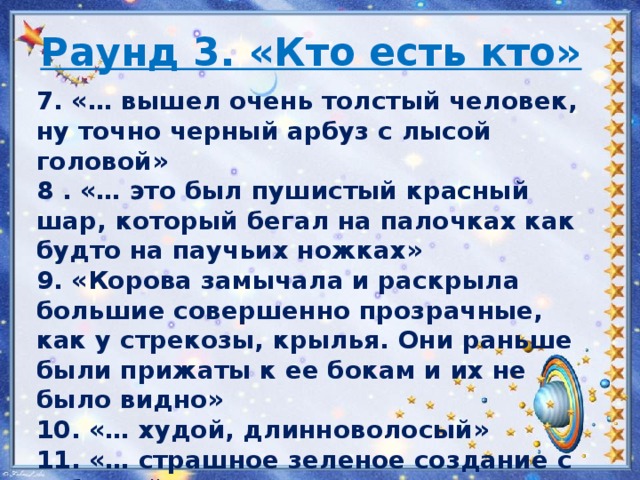 Раунд 3. «Кто есть кто»   7. «… вышел очень толстый человек, ну точно черный арбуз с лысой головой» 8 . «… это был пушистый красный шар, который бегал на палочках как будто на паучьих ножках» 9. «Корова замычала и раскрыла большие совершенно прозрачные, как у стрекозы, крылья. Они раньше были прижаты к ее бокам и их не было видно» 10. «… худой, длинноволосый» 11. «… страшное зеленое создание с зубастой пастью» 12. «… страшного вида люди в металлических скафандрах и черных шлемах, скрывающих лица» 