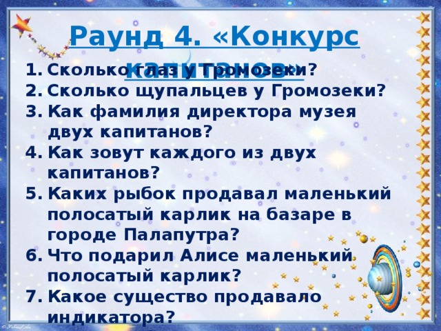 Раунд 4. «Конкурс капитанов»   Сколько глаз у Громозеки? Сколько щупальцев у Громозеки? Как фамилия директора музея двух капитанов? Как зовут каждого из двух капитанов? Каких рыбок продавал маленький полосатый карлик на базаре в городе Палапутра? Что подарил Алисе маленький полосатый карлик? Какое существо продавало индикатора? В чем особенность цветов, которые росли на поляне третьей планеты системы Медуза? 