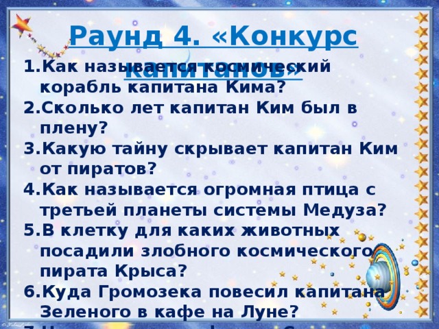 Раунд 4. «Конкурс капитанов» Как называется космический корабль капитана Кима? Сколько лет капитан Ким был в плену? Какую тайну скрывает капитан Ким от пиратов? Как называется огромная птица с третьей планеты системы Медуза? В клетку для каких животных посадили злобного космического пирата Крыса? Куда Громозека повесил капитана Зеленого в кафе на Луне? Чем угостил профессор Селезнев двухголовую змею? На что похож космический корабль Громозеки?   