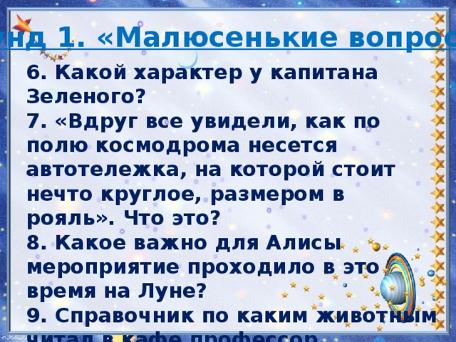 Раунд 1. «Малюсенькие вопросы»  6. Какой характер у капитана Зеленого? 7. «Вдруг все увидели, как по полю космодрома несется автотележка, на которой стоит нечто круглое, размером в рояль». Что это? 8. Какое важно для Алисы мероприятие проходило в это время на Луне? 9. Справочник по каким животным читал в кафе профессор Селезнев? 10. Кто по профессии Громозека? 