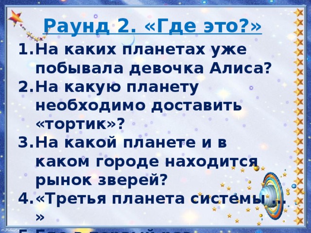 Раунд 2. «Где это?» На каких планетах уже побывала девочка Алиса? На какую планету необходимо доставить «тортик»? На какой планете и в каком городе находится рынок зверей? «Третья планета системы … » Где в первый раз встретились Громозека и профессор Селезнев?   