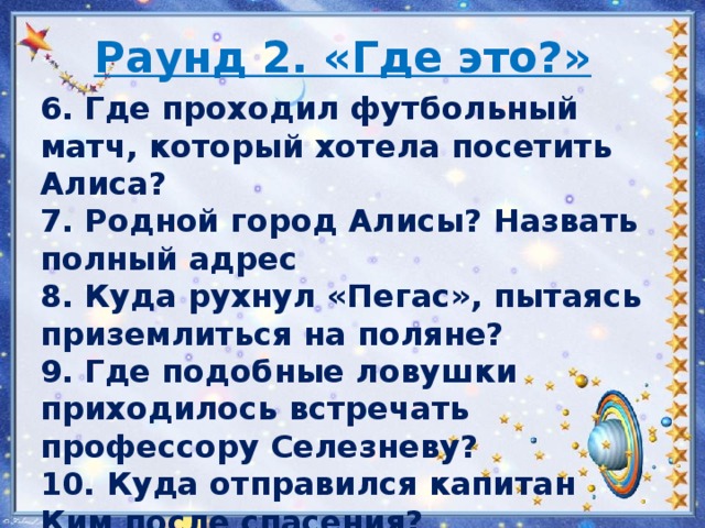 Раунд 2. «Где это?» 6. Где проходил футбольный матч, который хотела посетить Алиса? 7. Родной город Алисы? Назвать полный адрес 8. Куда рухнул «Пегас», пытаясь приземлиться на поляне? 9. Где подобные ловушки приходилось встречать профессору Селезневу? 10. Куда отправился капитан Ким после спасения?   