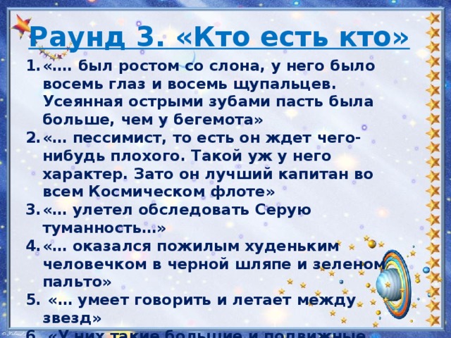 Раунд 3. «Кто есть кто» «…. был ростом со слона, у него было восемь глаз и восемь щупальцев. Усеянная острыми зубами пасть была больше, чем у бегемота» «… пессимист, то есть он ждет чего-нибудь плохого. Такой уж у него характер. Зато он лучший капитан во всем Космическом флоте» «… улетел обследовать Серую туманность…» «… оказался пожилым худеньким человечком в черной шляпе и зеленом пальто»   «… умеет говорить и летает между звезд»   «У них такие большие и подвижные уши, что они могут обмахиваться ими в жаркую погоду и даже ложиться на одно ухо как на подушку и накрываться другим как пледом»   