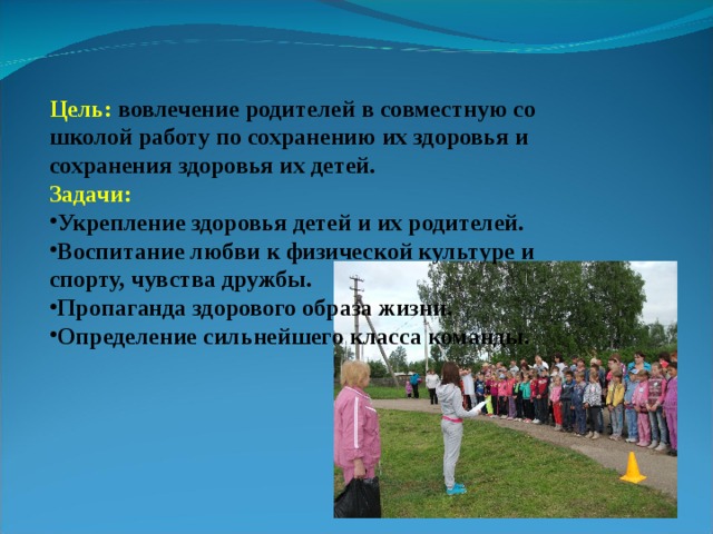 Цель: вовлечение родителей в совместную со школой работу по сохранению их здоровья и сохранения здоровья их детей. Задачи: Укрепление здоровья детей и их родителей. Воспитание любви к физической культуре и спорту, чувства дружбы. Пропаганда здорового образа жизни. Определение сильнейшего класса команды. 