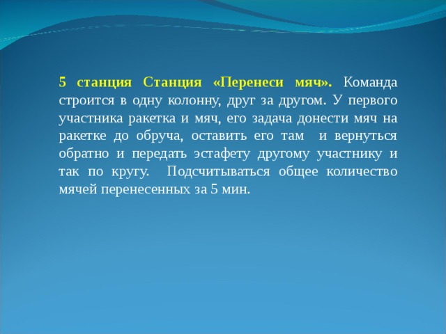 5 станция Станция «Перенеси мяч». Команда строится в одну колонну, друг за другом. У первого участника ракетка и мяч, его задача донести мяч на ракетке до обруча, оставить его там и вернуться обратно и передать эстафету другому участнику и так по кругу. Подсчитываться общее количество мячей перенесенных за 5 мин. 