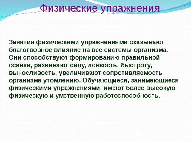 Физические упражнения Занятия физическими упражнениями оказывают благотворное влияние на все системы организма. Они способствуют формированию правильной осанки, развивают силу, ловкость, быстроту, выносливость, увеличивают сопротивляемость организма утомлению. Обучающиеся, занимающиеся физическими упражнениями, имеют более высокую физическую и умственную работоспособность. 