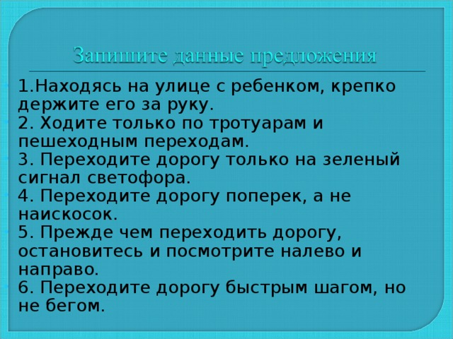 1.Находясь на улице с ребенком, крепко держите его за руку. 2. Ходите только по тротуарам и пешеходным переходам. 3. Переходите дорогу только на зеленый сигнал светофора. 4. Переходите дорогу поперек, а не наискосок. 5. Прежде чем переходить дорогу, остановитесь и посмотрите налево и направо. 6. Переходите дорогу быстрым шагом, но не бегом.  