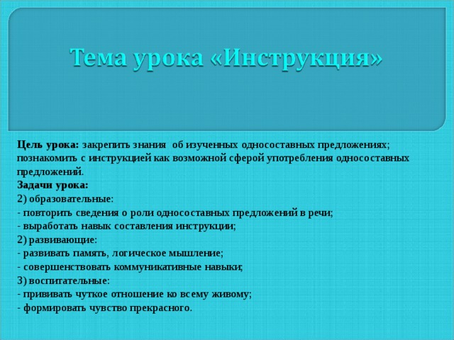 Цель урока: закрепить знания об изученных односоставных предложениях; познакомить с инструкцией как возможной сферой употребления односоставных предложений. Задачи урока: 2) образовательные: - повторить сведения о роли односоставных предложений в речи; - выработать навык составления инструкции; 2) развивающие: - развивать память, логическое мышление; - совершенствовать коммуникативные навыки; 3) воспитательные: - прививать чуткое отношение ко всему живому; - формировать чувство прекрасного. 