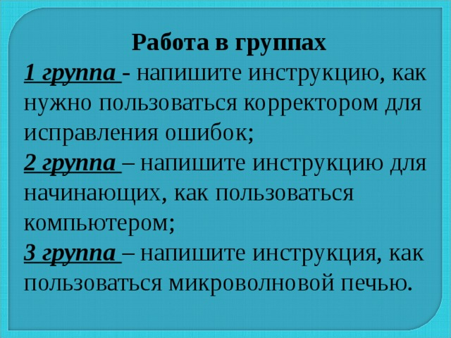 Работа в группах 1 группа - напишите инструкцию, как нужно пользоваться корректором для исправления ошибок; 2 группа – напишите инструкцию для начинающих, как пользоваться компьютером; 3 группа – напишите инструкция, как пользоваться микроволновой печью. 