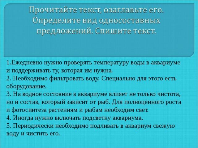 1.Ежедневно нужно проверять температуру воды в аквариуме и поддерживать ту, которая им нужна. 2. Необходимо фильтровать воду. Специально для этого есть оборудование. 3. На водное состояние в аквариуме влияет не только чистота, но и состав, который зависит от рыб. Для полноценного роста и фотосинтеза растениям и рыбам необходим свет. 4. Иногда нужно включать подсветку аквариума. 5. Периодически необходимо подливать в аквариум свежую воду и чистить его. 