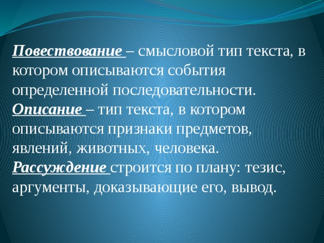      Повествование – смысловой тип текста, в котором описываются события определенной последовательности. Описание – тип текста, в котором описываются признаки предметов, явлений, животных, человека. Рассуждение строится по плану: тезис, аргументы, доказывающие его, вывод.  