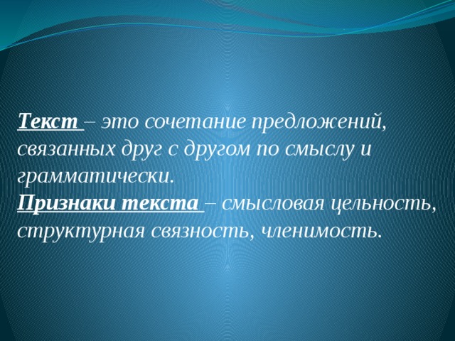   Текст – это сочетание предложений, связанных друг с другом по смыслу и грамматически. Признаки текста – смысловая цельность, структурная связность, членимость. 