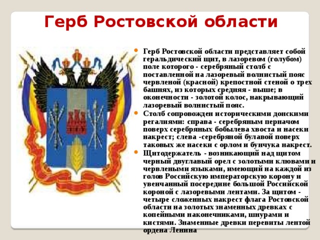 Герб Ростовской области Герб Ростовской области представляет собой геральдический щит, в лазоревом (голубом) поле которого - серебряный столб с поставленной на лазоревый волнистый пояс червленой (красной) крепостной стеной о трех башнях, из которых средняя - выше; в оконечности - золотой колос, накрывающий лазоревый волнистый пояс. Столб сопровожден историческими донскими регалиями: справа - серебряным перначом поверх серебряных бобылева хвоста и насеки накрест; слева -серебряной булавой поверх таковых же насеки с орлом и бунчука накрест. Щитодержатель - возникающий над щитом черный двуглавый орел с золотыми клювами и червлеными языками, имеющий на каждой из голов Российскую императорскую корону и увенчанный посередине большой Российской короной с лазоревыми лентами. За щитом - четыре сложенных накрест флага Ростовской области на золотых знаменных древках с копейными наконечниками, шнурами и кистями. Знаменные древки перевиты лентой ордена Ленина 