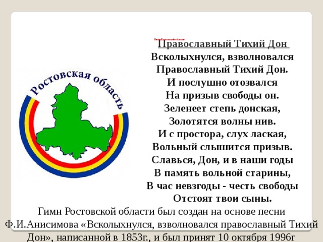         Гимн Ростовской области Православный Тихий Дон  Всколыхнулся, взволновался   Православный Тихий Дон.   И послушно отозвался   На призыв свободы он.   Зеленеет степь донская,   Золотятся волны нив.   И с простора, слух лаская,   Вольный слышится призыв.   Славься, Дон, и в наши годы   В память вольной старины,   В час невзгоды - честь свободы   Отстоят твои сыны.  Гимн Ростовской области был создан на основе песни Ф.И.Анисимова «Всколыхнулся, взволновался православный Тихий Дон», написанной в 1853г., и был принят 10 октября 1996г  