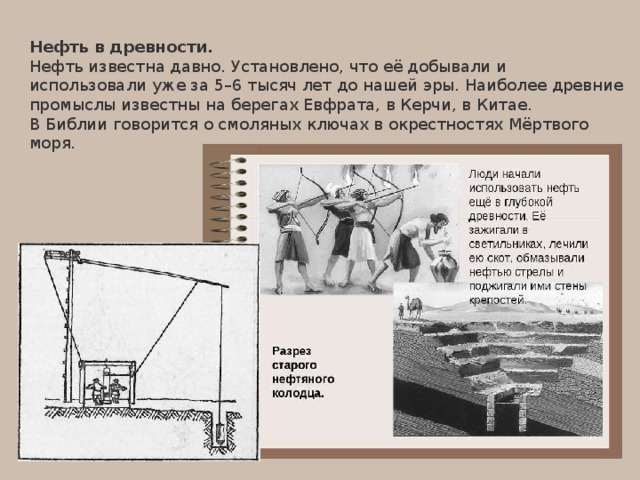 Нефть в древности. Нефть известна давно. Установлено, что её добывали и использовали уже за 5–6 тысяч лет до нашей эры. Наиболее древние промыслы известны на берегах Евфрата, в Керчи, в Китае. В Библии говорится о смоляных ключах в окрестностях Мёртвого моря. 