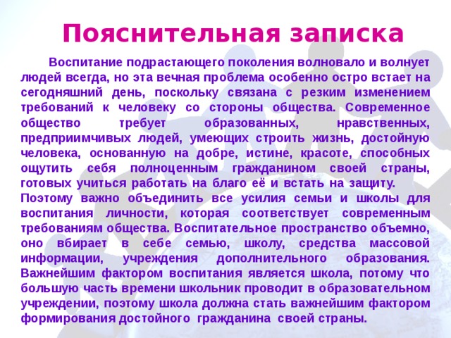 Пояснительная записка  Воспитание подрастающего поколения волновало и волнует людей всегда, но эта вечная проблема особенно остро встает на сегодняшний день, поскольку связана с резким изменением требований к человеку со стороны общества. Современное общество требует образованных, нравственных, предприимчивых людей, умеющих строить жизнь, достойную человека, основанную на добре, истине, красоте, способных ощутить себя полноценным гражданином своей страны, готовых учиться работать на благо её и встать на защиту. Поэтому важно объединить все усилия семьи и школы для воспитания личности, которая соответствует современным требованиям общества. Воспитательное пространство объемно, оно вбирает в себе семью, школу, средства массовой информации, учреждения дополнительного образования. Важнейшим фактором воспитания является школа, потому что большую часть времени школьник проводит в образовательном учреждении, поэтому школа должна стать важнейшим фактором формирования достойного гражданина своей страны. 