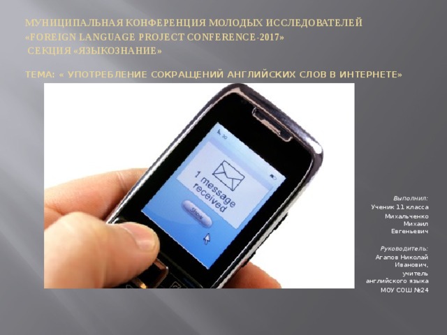        Муниципальная конференция молодых исследователей  «Foreign Language Project Conference-2017»   Секция «Языкознание»       Тема: « Употребление сокращений английских слов в интернете» Выполнил: Ученик 11 класса Михальченко Михаил Евгеньевич     Руководитель: Агапов Николай Иванович, учитель английского языка МОУ СОШ №24