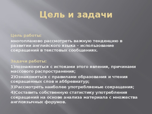 Цель и задачи Цель работы: многопланово рассмотреть важную тенденцию в развитии английского языка – использование сокращений в текстовых сообщениях.  Задачи работы: 1)познакомиться с истоками этого явления, причинами массового распространения; 2)Ознакомиться с правилами образования и чтения сокращенных слов и аббревиатур; 3)Рассмотреть наиболее употребляемые сокращения; 4)Составить собственную статистику употребления сокращений на основе анализа материала с множества англоязычных форумов.