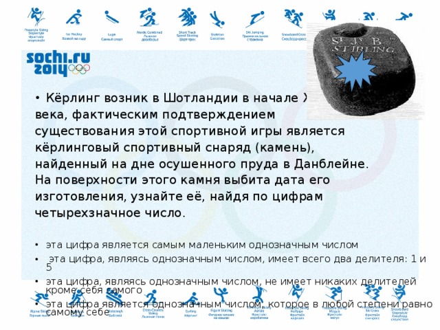 Кёрлинг возник в Шотландии в начале XVI века, фактическим подтверждением существования этой спортивной игры является кёрлинговый спортивный снаряд (камень), найденный на дне осушенного пруда в Данблейне. На поверхности этого камня выбита дата его изготовления, узнайте её, найдя по цифрам четырехзначное число. эта цифра является самым маленьким однозначным числом  эта цифра, являясь однозначным числом, имеет всего два делителя: 1 и 5 эта цифра, являясь однозначным числом, не имеет никаких делителей кроме себя самого эта цифра является однозначным числом, которое в любой степени равно самому себе 
