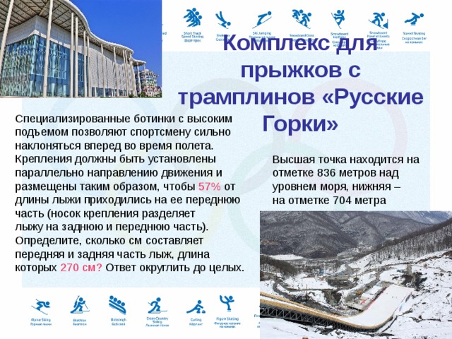    Комплекс для прыжков с трамплинов «Русские Горки»   Специализированные ботинки с высоким подъемом позволяют спортсмену сильно наклоняться вперед во время полета. Крепления должны быть установлены параллельно направлению движения и размещены таким образом, чтобы 57% от длины лыжи приходились на ее переднюю часть (носок крепления разделяет лыжу на заднюю и переднюю часть). Определите, сколько см составляет передняя и задняя часть лыж, длина которых 270 см? Ответ округлить до целых.   Высшая точка находится на отметке 836 метров над уровнем моря, нижняя – на отметке 704 метра 