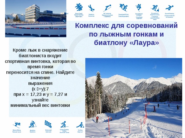    Комплекс для соревнований по лыжным гонкам и биатлону «Лаура»    Кроме лыж в снаряжение биатлониста входит спортивная винтовка, которая во время гонки переносится на спине. Найдите значение выражения (x +y):7 при х = 17,23 и у = 7,27 и узнайте минимальный вес винтовки 