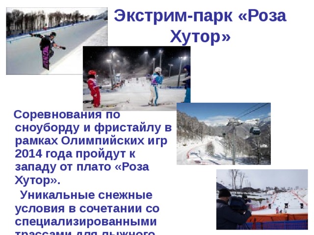 Экстрим-парк «Роза Хутор»    Соревнования по сноуборду и фристайлу в рамках Олимпийских игр 2014 года пройдут к западу от плато «Роза Хутор».  Уникальные снежные условия в сочетании со специализированными трассами для лыжного кросса, акробатики, могула, сноуборд-кросса, параллельного слалома-гиганта, хаф-пайпа гарантированно сделают этот объект постоянным местом проведения соревнований самого высокого мирового уровня. 