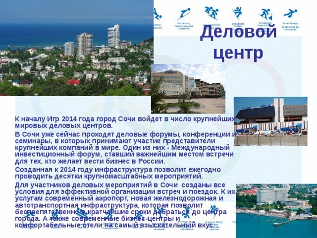Деловой центр     К началу Игр 2014 года город Сочи войдет в число крупнейших мировых деловых центров.  В Сочи уже сейчас проходят деловые форумы, конференции и семинары, в которых принимают участие представители крупнейших компаний в мире. Один из них - Международный инвестиционный форум, ставший важнейшим местом встречи для тех, кто желает вести бизнес в России.  Созданная к 2014 году инфраструктура позволит ежегодно проводить десятки крупномасштабных мероприятий.  Для участников деловых мероприятий в Сочи созданы все условия для эффективной организации встреч и поездок. К их услугам современный аэропорт, новая железнодорожная и автотранспортная инфраструктура, которая позволит беспрепятственно в кратчайшие сроки добраться до центра города. А также современные бизнес-центры и комфортабельные отели на самый взыскательный вкус. 