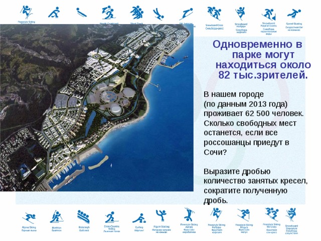 Одновременно в парке могут находиться около 82 тыс.зрителей. В нашем городе (по данным 2013 года) проживает 62 500 человек. Сколько свободных мест останется, если все россошанцы приедут в Сочи? Выразите дробью количество занятых кресел, сократите полученную дробь. 