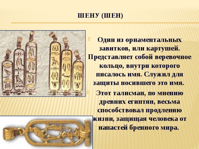 Шену (шен)   Один из орнаментальных завитков, или картушей. Представляет собой веревочное кольцо, внутри которого писалось имя. Служил для защиты носившего это имя. Этот талисман, по мнению древних египтян, весьма способствовал продлению жизни, защищая человека от напастей бренного мира. 