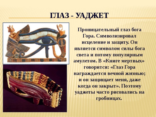 Глаз - Уаджет Проницательный глаз бога Гора. Символизировал исцеление и защиту. Он является символом силы бога света и потому популярным амулетом. В «Книге мертвых» говорится: «Глаз Гора награждается вечной жизнью; и он защищает меня, даже когда он закрыт». Поэтому уаджеты часто рисовались на гробницах. 