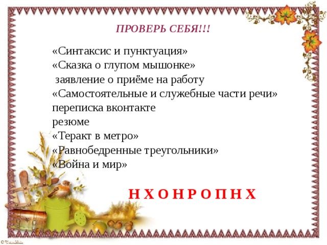 ПРОВЕРЬ СЕБЯ!!! «Синтаксис и пунктуация» «Сказка о глупом мышонке»  заявление о приёме на работу «Самостоятельные и служебные части речи» переписка вконтакте резюме «Теракт в метро» «Равнобедренные треугольники» «Война и мир»  Н Х О Н Р О П Н Х